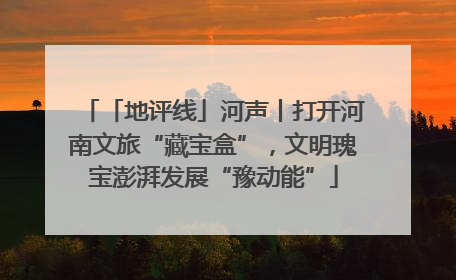 「地评线」河声丨打开河南文旅“藏宝盒”，文明瑰宝澎湃发展“豫动能”