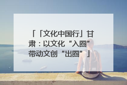「文化中国行」甘肃：以文化“入圈”带动文创“出圈”