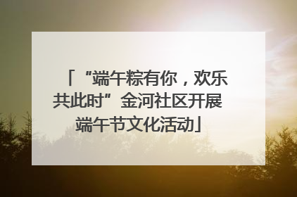 “端午粽有你，欢乐共此时”金河社区开展端午节文化活动