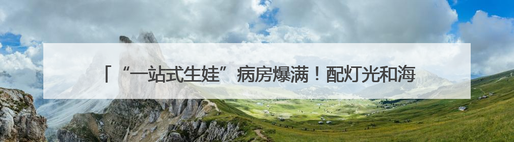 “一站式生娃”病房爆满！配灯光和海浪声，一晚费用8000元仍一床难求