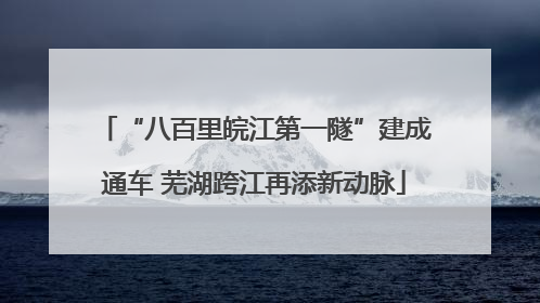 “八百里皖江第一隧”建成通车 芜湖跨江再添新动脉