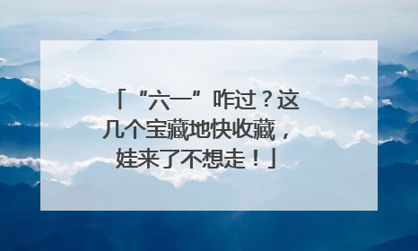 “六一”咋过？这几个宝藏地快收藏，娃来了不想走！