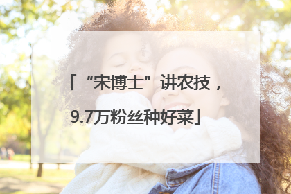 “宋博士”讲农技，9.7万粉丝种好菜