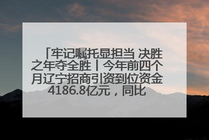 牢记嘱托显担当 决胜之年夺全胜丨今年前四个月辽宁招商引资到位资金4186.8亿元，同比增长17.4%