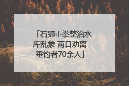 石狮重拳整治水库乱象 两日劝离垂钓者70余人