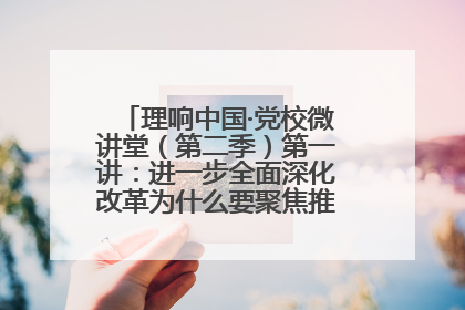 理响中国·党校微讲堂（第二季）第一讲：进一步全面深化改革为什么要聚焦推进中国式现代化