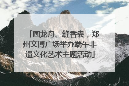 画龙舟、缝香囊，郑州文博广场举办端午非遗文化艺术主题活动