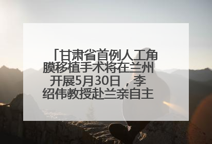 甘肃省首例人工角膜移植手术将在兰州开展5月30日，李绍伟教授赴兰亲自主刀，开启角膜盲患者复明新纪元