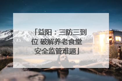 益阳：三防三到位 破解养老食堂安全监管难题