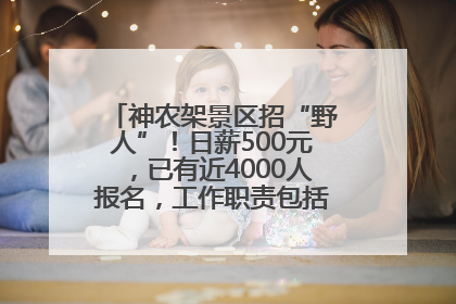 神农架景区招“野人”！日薪500元，已有近4000人报名，工作职责包括“接受游客投喂”