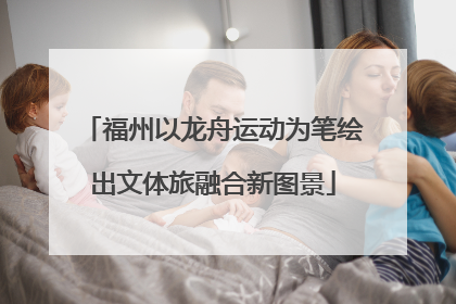 福州以龙舟运动为笔绘出文体旅融合新图景