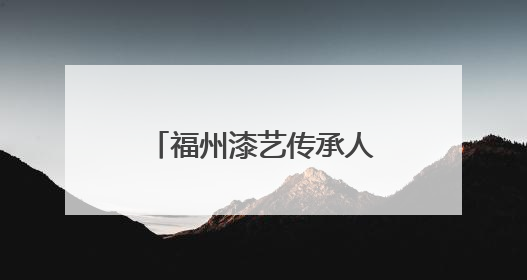 福州漆艺传承人入选全国“青年非遗视频创作哺育行动”名录