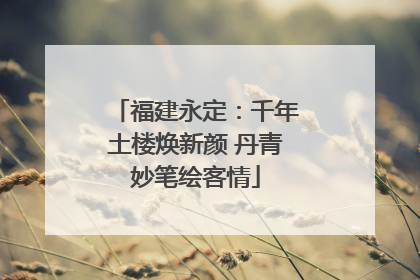 福建永定：千年土楼焕新颜 丹青妙笔绘客情
