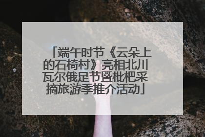 端午时节《云朵上的石椅村》亮相北川瓦尔俄足节暨枇杷采摘旅游季推介活动