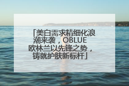 美白需求精细化浪潮来袭，OBLUE欧林兰以先锋之势，铸就护肤新标杆
