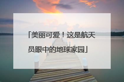 美丽可爱！这是航天员眼中的地球家园
