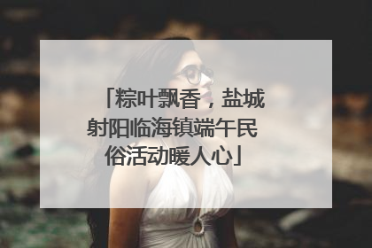 粽叶飘香，盐城射阳临海镇端午民俗活动暖人心