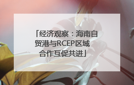 经济观察：海南自贸港与RCEP区域合作互促共进