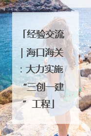 经验交流｜海口海关：大力实施“三创一建”工程