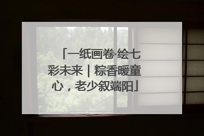 一纸画卷·绘七彩未来｜粽香暖童心，老少叙端阳