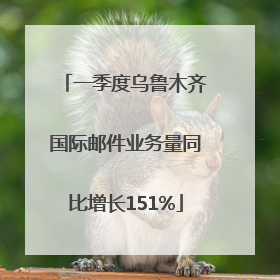 一季度乌鲁木齐国际邮件业务量同比增长151%