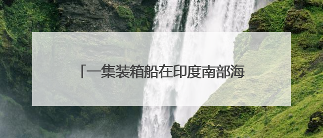 一集装箱船在印度南部海域沉没，印度国防部发声
