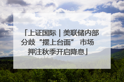 上证国际｜美联储内部分歧“摆上台面” 市场押注秋季开启降息