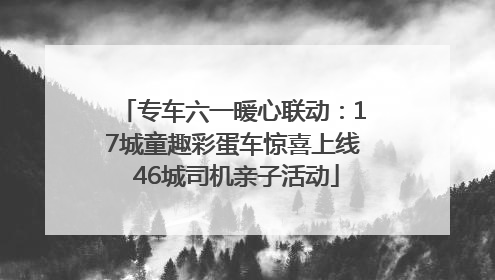 专车六一暖心联动：17城童趣彩蛋车惊喜上线 46城司机亲子活动