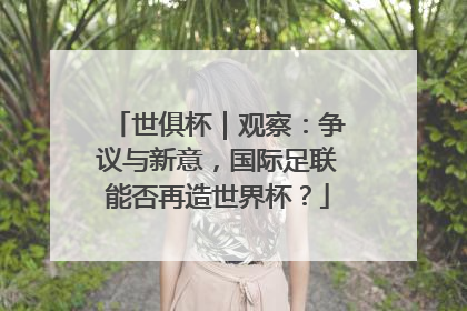 世俱杯｜观察：争议与新意，国际足联能否再造世界杯？