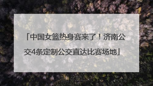 中国女篮热身赛来了！济南公交4条定制公交直达比赛场地