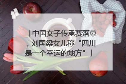 中国女子传承赛落幕，刘国梁女儿称“四川是一个幸运的地方”