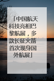 中国航天科技亮相巴黎航展，多款长征火箭首次现身国外航展