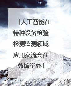 人工智能在特种设备检验检测监测领域应用交流会在敦煌举办