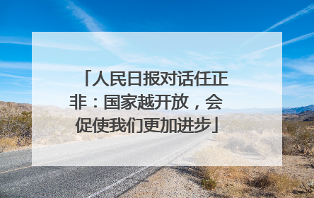 人民日报对话任正非：国家越开放，会促使我们更加进步