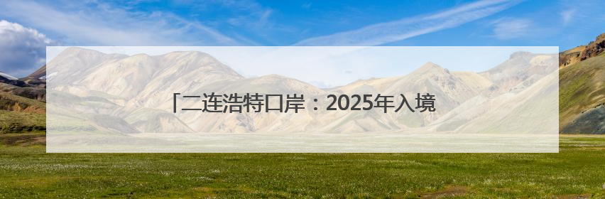 二连浩特口岸：2025年入境中欧班列同比增长17.73%