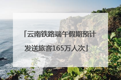 云南铁路端午假期预计发送旅客165万人次