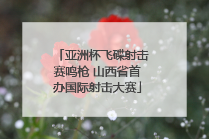 亚洲杯飞碟射击赛鸣枪 山西省首办国际射击大赛