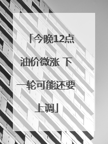 今晚12点油价微涨 下一轮可能还要上调