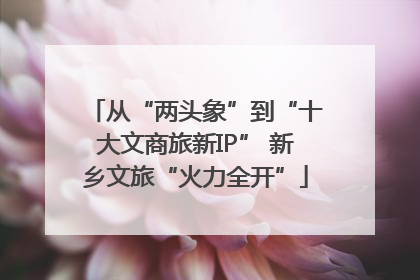 从“两头象”到“十大文商旅新IP” 新乡文旅“火力全开”
