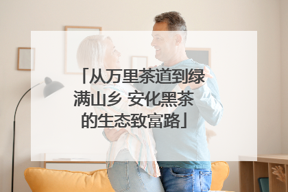 从万里茶道到绿满山乡 安化黑茶的生态致富路
