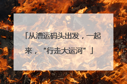 从漕运码头出发，一起来，“行走大运河”