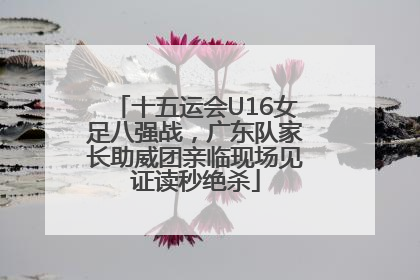 十五运会U16女足八强战，广东队家长助威团亲临现场见证读秒绝杀