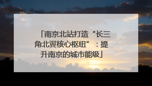 南京北站打造“长三角北翼核心枢纽”：提升南京的城市能级