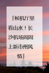 候机厅里看山水！长沙机场周周上新市州风情