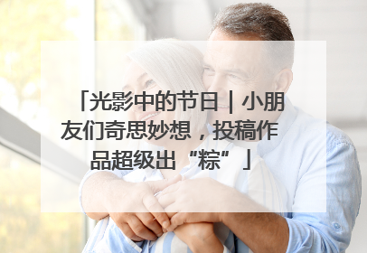 光影中的节日｜小朋友们奇思妙想，投稿作品超级出“粽”