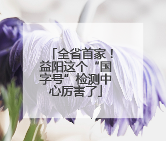全省首家！益阳这个“国字号”检测中心厉害了