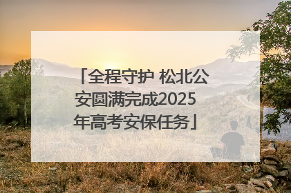 全程守护 松北公安圆满完成2025年高考安保任务