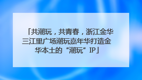 共潮玩，共青春，浙江金华三江里广场潮玩嘉年华打造金华本土的“潮玩”IP