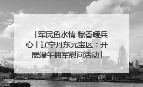 军民鱼水情 粽香暖兵心丨辽宁丹东元宝区：开展端午拥军慰问活动