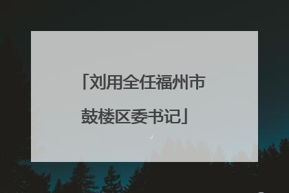 刘用全任福州市鼓楼区委书记